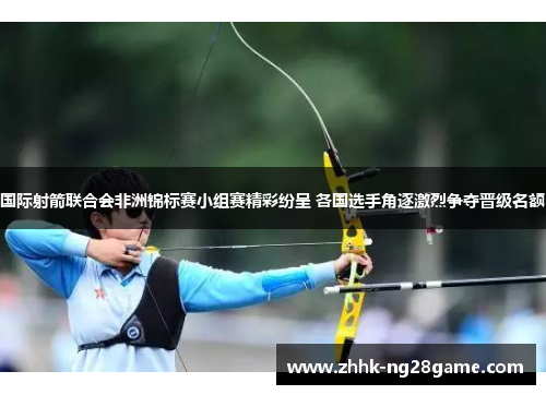 国际射箭联合会非洲锦标赛小组赛精彩纷呈 各国选手角逐激烈争夺晋级名额