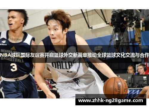 NBA球队国际友谊赛开启篮球外交新篇章推动全球篮球文化交流与合作