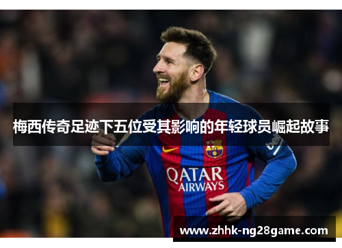 梅西传奇足迹下五位受其影响的年轻球员崛起故事