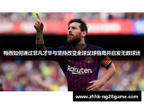 梅西如何通过非凡才华与坚持改变全球足球格局并启发无数球迷
