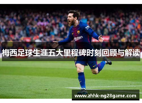 梅西足球生涯五大里程碑时刻回顾与解读