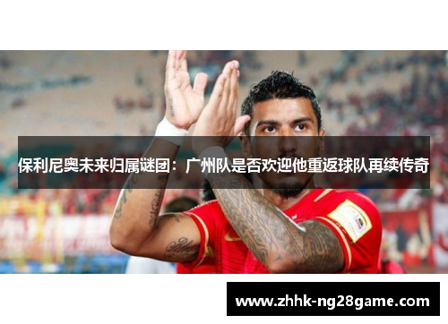 保利尼奥未来归属谜团：广州队是否欢迎他重返球队再续传奇