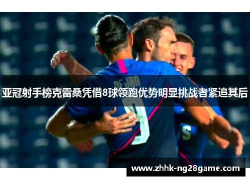 亚冠射手榜克雷桑凭借8球领跑优势明显挑战者紧追其后