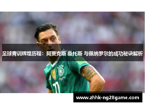 足球青训辉煌历程：阿贾克斯 桑托斯 与佩纳罗尔的成功秘诀解析
