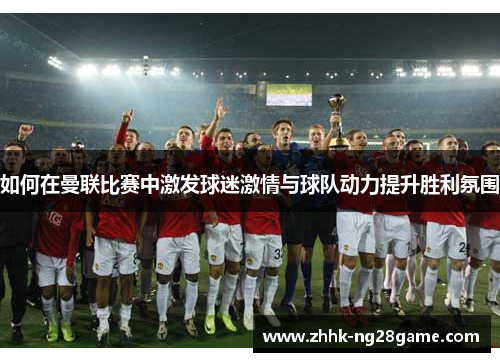 如何在曼联比赛中激发球迷激情与球队动力提升胜利氛围