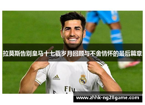 拉莫斯告别皇马十七载岁月回顾与不舍情怀的最后篇章