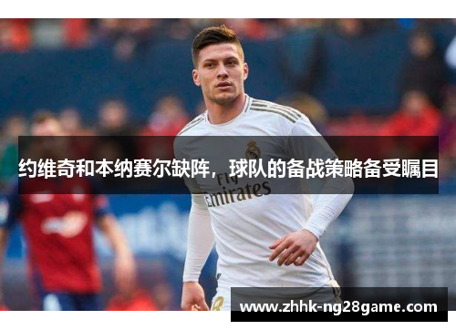 约维奇和本纳赛尔缺阵，球队的备战策略备受瞩目