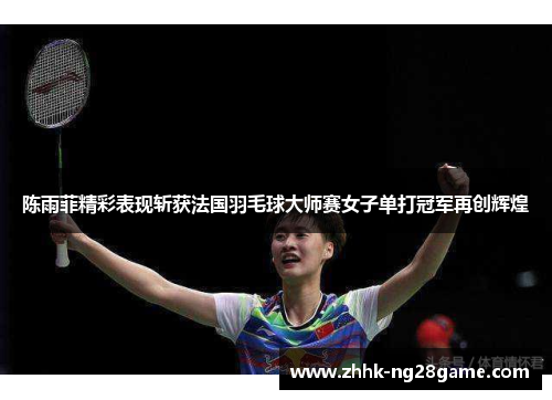 陈雨菲精彩表现斩获法国羽毛球大师赛女子单打冠军再创辉煌