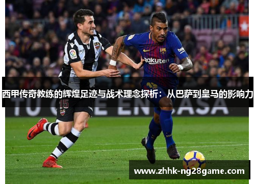 西甲传奇教练的辉煌足迹与战术理念探析：从巴萨到皇马的影响力