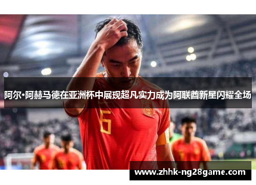 阿尔·阿赫马德在亚洲杯中展现超凡实力成为阿联酋新星闪耀全场