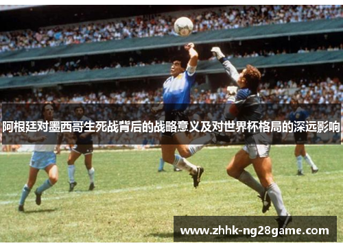 阿根廷对墨西哥生死战背后的战略意义及对世界杯格局的深远影响 阿根廷对墨西哥生死战背后的战略意义及对世界杯格局的深远影响