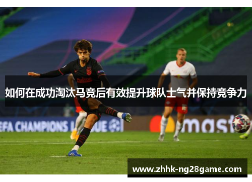 如何在成功淘汰马竞后有效提升球队士气并保持竞争力 如何在成功淘汰马竞后有效提升球队士气并保持竞争力