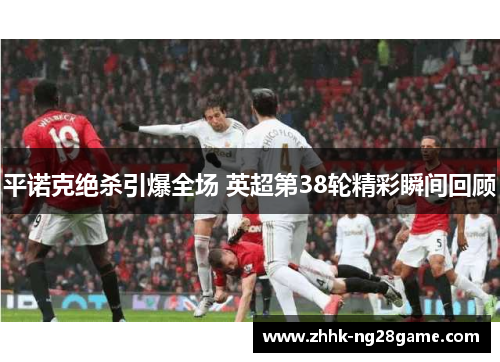 平诺克绝杀引爆全场 英超第38轮精彩瞬间回顾