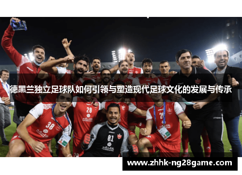 德黑兰独立足球队如何引领与塑造现代足球文化的发展与传承